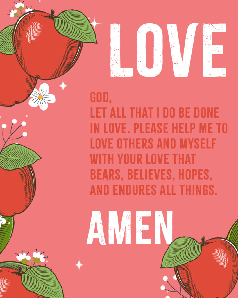 Love God, Let all that I do be done in love. Please help me to love others and myself with Your love that bears, believes, hopes, and endures all things. Amen 