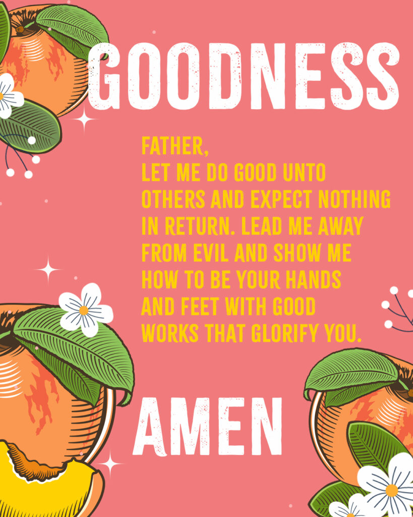 Goodness Father, Let me do good unto others and expect nothing in return. Lead me away from evil and show me how to be Your hands and feet with good works that glorify You. Amen 