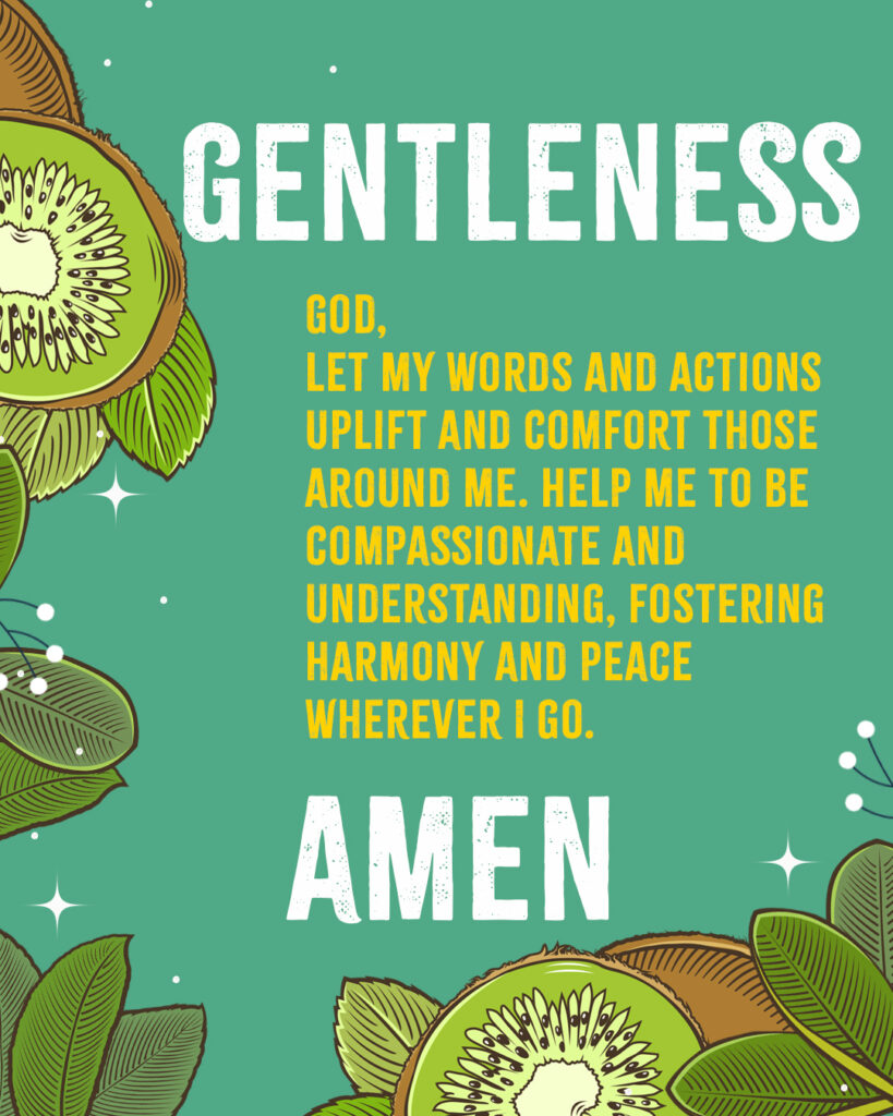 Gentleness God, Let my words and actions uplift and comfort those around me. Help me to be compassionate and understanding, fostering harmony and peace wherever I go. Amen 